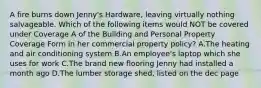 A fire burns down Jenny's Hardware, leaving virtually nothing salvageable. Which of the following items would NOT be covered under Coverage A of the Building and Personal Property Coverage Form in her commercial property policy? A.The heating and air conditioning system B.An employee's laptop which she uses for work C.The brand new flooring Jenny had installed a month ago D.The lumber storage shed, listed on the dec page