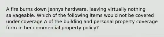 A fire burns down Jennys hardware, leaving virtually nothing salvageable. Which of the following items would not be covered under coverage A of the building and personal property coverage form in her commercial property policy?