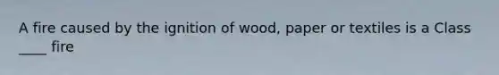 A fire caused by the ignition of wood, paper or textiles is a Class ____ fire