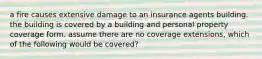 a fire causes extensive damage to an insurance agents building. the building is covered by a building and personal property coverage form. assume there are no coverage extensions, which of the following would be covered?