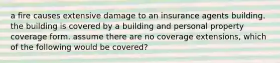 a fire causes extensive damage to an insurance agents building. the building is covered by a building and personal property coverage form. assume there are no coverage extensions, which of the following would be covered?