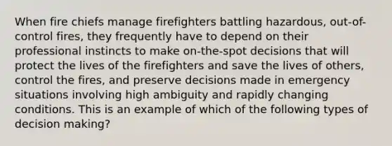 When fire chiefs manage firefighters battling hazardous, out-of-control fires, they frequently have to depend on their professional instincts to make on-the-spot decisions that will protect the lives of the firefighters and save the lives of others, control the fires, and preserve decisions made in emergency situations involving high ambiguity and rapidly changing conditions. This is an example of which of the following types of <a href='https://www.questionai.com/knowledge/kuI1pP196d-decision-making' class='anchor-knowledge'>decision making</a>?