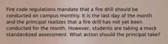 Fire code regulations mandate that a fire drill should be conducted on campus monthly. It is the last day of the month and the principal realizes that a fire drill has not yet been conducted for the month. However, students are taking a mock standardized assessment. What action should the principal take?