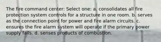 The fire command center: Select one: a. consolidates all fire protection system controls for a structure in one room. b. serves as the connection point for power and fire alarm circuits. c. ensures the fire alarm system will operate if the primary power supply fails. d. senses products of combustion.