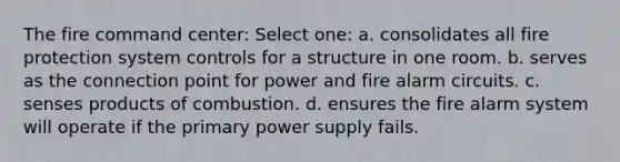 The fire command center: Select one: a. consolidates all fire protection system controls for a structure in one room. b. serves as the connection point for power and fire alarm circuits. c. senses products of combustion. d. ensures the fire alarm system will operate if the primary power supply fails.