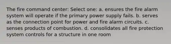 The fire command center: Select one: a. ensures the fire alarm system will operate if the primary power supply fails. b. serves as the connection point for power and fire alarm circuits. c. senses products of combustion. d. consolidates all fire protection system controls for a structure in one room