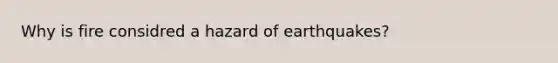 Why is fire considred a hazard of earthquakes?