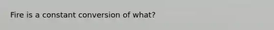 Fire is a constant conversion of what?