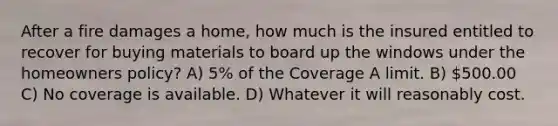 After a fire damages a home, how much is the insured entitled to recover for buying materials to board up the windows under the homeowners policy? A) 5% of the Coverage A limit. B) 500.00 C) No coverage is available. D) Whatever it will reasonably cost.