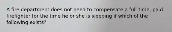 A fire department does not need to compensate a full-time, paid firefighter for the time he or she is sleeping if which of the following exists?