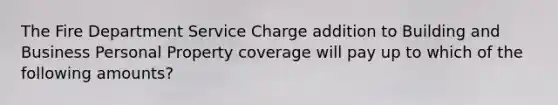 The Fire Department Service Charge addition to Building and Business Personal Property coverage will pay up to which of the following amounts?