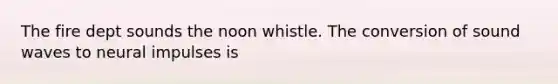 The fire dept sounds the noon whistle. The conversion of sound waves to neural impulses is