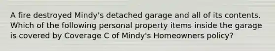 A fire destroyed Mindy's detached garage and all of its contents. Which of the following personal property items inside the garage is covered by Coverage C of Mindy's Homeowners policy?