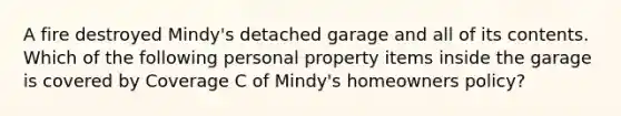 A fire destroyed Mindy's detached garage and all of its contents. Which of the following personal property items inside the garage is covered by Coverage C of Mindy's homeowners policy?