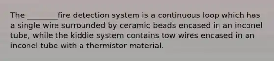 The ________fire detection system is a continuous loop which has a single wire surrounded by ceramic beads encased in an inconel tube, while the kiddie system contains tow wires encased in an inconel tube with a thermistor material.