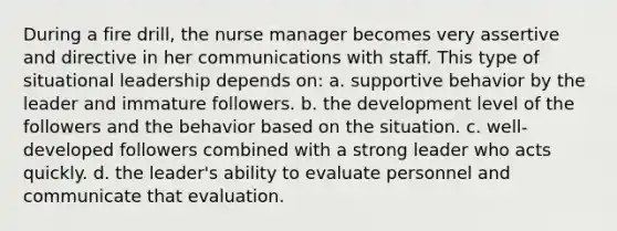 During a fire drill, the nurse manager becomes very assertive and directive in her communications with staff. This type of situational leadership depends on: a. supportive behavior by the leader and immature followers. b. the development level of the followers and the behavior based on the situation. c. well-developed followers combined with a strong leader who acts quickly. d. the leader's ability to evaluate personnel and communicate that evaluation.