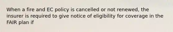 When a fire and EC policy is cancelled or not renewed, the insurer is required to give notice of eligibility for coverage in the FAIR plan if