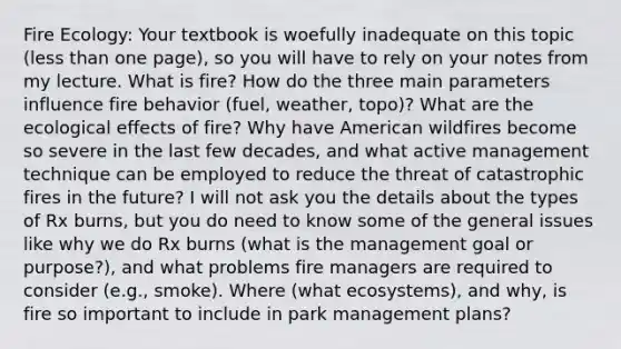 Fire Ecology: Your textbook is woefully inadequate on this topic (<a href='https://www.questionai.com/knowledge/k7BtlYpAMX-less-than' class='anchor-knowledge'>less than</a> one page), so you will have to rely on your notes from my lecture. What is fire? How do the three main parameters influence fire behavior (fuel, weather, topo)? What are the ecological effects of fire? Why have American wildfires become so severe in the last few decades, and what active management technique can be employed to reduce the threat of catastrophic fires in the future? I will not ask you the details about the types of Rx burns, but you do need to know some of the general issues like why we do Rx burns (what is the management goal or purpose?), and what problems fire managers are required to consider (e.g., smoke). Where (what ecosystems), and why, is fire so important to include in park management plans?