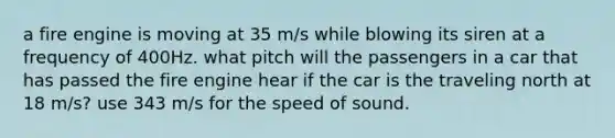 a fire engine is moving at 35 m/s while blowing its siren at a frequency of 400Hz. what pitch will the passengers in a car that has passed the fire engine hear if the car is the traveling north at 18 m/s? use 343 m/s for the speed of sound.