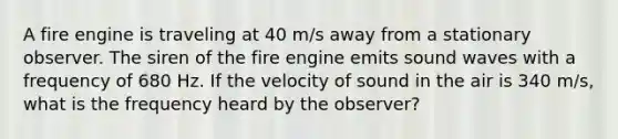 A fire engine is traveling at 40 m/s away from a stationary observer. The siren of the fire engine emits sound waves with a frequency of 680 Hz. If the velocity of sound in the air is 340 m/s, what is the frequency heard by the observer?