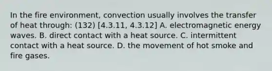 In the fire environment, convection usually involves the transfer of heat through: (132) [4.3.11, 4.3.12] A. electromagnetic energy waves. B. direct contact with a heat source. C. intermittent contact with a heat source. D. the movement of hot smoke and fire gases.