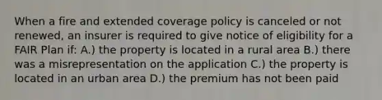 When a fire and extended coverage policy is canceled or not renewed, an insurer is required to give notice of eligibility for a FAIR Plan if: A.) the property is located in a rural area B.) there was a misrepresentation on the application C.) the property is located in an urban area D.) the premium has not been paid