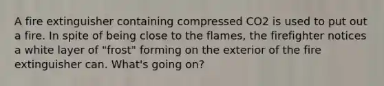 A fire extinguisher containing compressed CO2 is used to put out a fire. In spite of being close to the flames, the firefighter notices a white layer of "frost" forming on the exterior of the fire extinguisher can. What's going on?