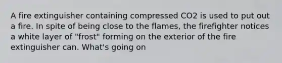 A fire extinguisher containing compressed CO2 is used to put out a fire. In spite of being close to the flames, the firefighter notices a white layer of "frost" forming on the exterior of the fire extinguisher can. What's going on