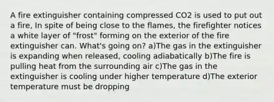 A fire extinguisher containing compressed CO2 is used to put out a fire, In spite of being close to the flames, the firefighter notices a white layer of "frost" forming on the exterior of the fire extinguisher can. What's going on? a)The gas in the extinguisher is expanding when released, cooling adiabatically b)The fire is pulling heat from the surrounding air c)The gas in the extinguisher is cooling under higher temperature d)The exterior temperature must be dropping