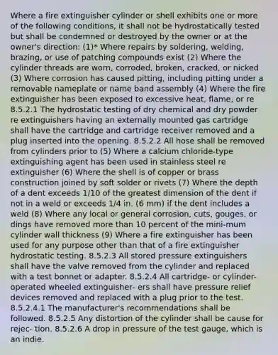 Where a fire extinguisher cylinder or shell exhibits one or more of the following conditions, it shall not be hydrostatically tested but shall be condemned or destroyed by the owner or at the owner's direction: (1)* Where repairs by soldering, welding, brazing, or use of patching compounds exist (2) Where the cylinder threads are worn, corroded, broken, cracked, or nicked (3) Where corrosion has caused pitting, including pitting under a removable nameplate or name band assembly (4) Where the fire extinguisher has been exposed to excessive heat, flame, or re 8.5.2.1 The hydrostatic testing of dry chemical and dry powder re extinguishers having an externally mounted gas cartridge shall have the cartridge and cartridge receiver removed and a plug inserted into the opening. 8.5.2.2 All hose shall be removed from cylinders prior to (5) Where a calcium chloride-type extinguishing agent has been used in stainless steel re extinguisher (6) Where the shell is of copper or brass construction joined by soft solder or rivets (7) Where the depth of a dent exceeds 1∕10 of the greatest dimension of the dent if not in a weld or exceeds 1∕4 in. (6 mm) if the dent includes a weld (8) Where any local or general corrosion, cuts, gouges, or dings have removed <a href='https://www.questionai.com/knowledge/keWHlEPx42-more-than' class='anchor-knowledge'>more than</a> 10 percent of the mini-mum cylinder wall thickness (9) Where a fire extinguisher has been used for any purpose other than that of a fire extinguisher hydrostatic testing. 8.5.2.3 All stored pressure extinguishers shall have the valve removed from the cylinder and replaced with a test bonnet or adapter. 8.5.2.4 All cartridge- or cylinder-operated wheeled extinguisher‐ ers shall have pressure relief devices removed and replaced with a plug prior to the test. 8.5.2.4.1 The manufacturer's recommendations shall be followed. 8.5.2.5 Any distortion of the cylinder shall be cause for rejec‐ tion. 8.5.2.6 A drop in pressure of the test gauge, which is an indie.