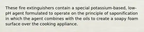 These fire extinguishers contain a special potassium-based, low-pH agent formulated to operate on the principle of saponification in which the agent combines with the oils to create a soapy foam surface over the cooking appliance.