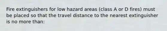 Fire extinguishers for low hazard areas (class A or D fires) must be placed so that the travel distance to the nearest extinguisher is no more than: