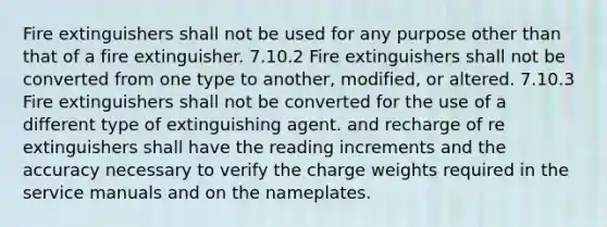 Fire extinguishers shall not be used for any purpose other than that of a fire extinguisher. 7.10.2 Fire extinguishers shall not be converted from one type to another, modified, or altered. 7.10.3 Fire extinguishers shall not be converted for the use of a different type of extinguishing agent. and recharge of re extinguishers shall have the reading increments and the accuracy necessary to verify the charge weights required in the service manuals and on the nameplates.