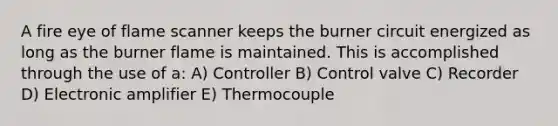 A fire eye of flame scanner keeps the burner circuit energized as long as the burner flame is maintained. This is accomplished through the use of a: A) Controller B) Control valve C) Recorder D) Electronic amplifier E) Thermocouple