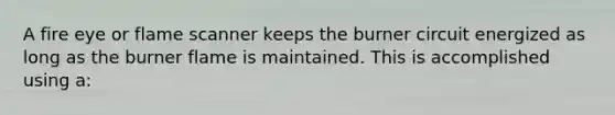 A fire eye or flame scanner keeps the burner circuit energized as long as the burner flame is maintained. This is accomplished using a: