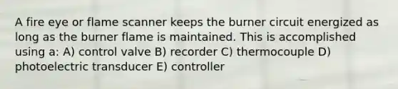 A fire eye or flame scanner keeps the burner circuit energized as long as the burner flame is maintained. This is accomplished using a: A) control valve B) recorder C) thermocouple D) photoelectric transducer E) controller