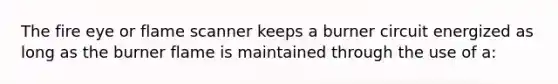 The fire eye or flame scanner keeps a burner circuit energized as long as the burner flame is maintained through the use of a: