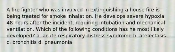 A fire fighter who was involved in extinguishing a house fire is being treated for smoke inhalation. He develops severe hypoxia 48 hours after the incident, requiring intubation and mechanical ventilation. Which of the following conditions has he most likely developed? a. acute respiratory distress syndrome b. atelectasis c. bronchitis d. pneumonia