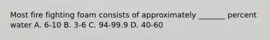 Most fire fighting foam consists of approximately _______ percent water A. 6-10 B. 3-6 C. 94-99.9 D. 40-60