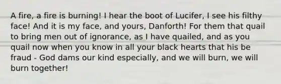 A fire, a fire is burning! I hear the boot of Lucifer, I see his filthy face! And it is my face, and yours, Danforth! For them that quail to bring men out of ignorance, as I have quailed, and as you quail now when you know in all your black hearts that his be fraud - God dams our kind especially, and we will burn, we will burn together!