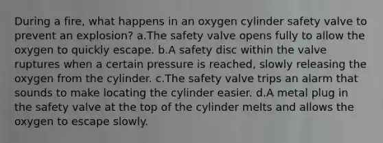 During a fire, what happens in an oxygen cylinder safety valve to prevent an explosion? a.The safety valve opens fully to allow the oxygen to quickly escape. b.A safety disc within the valve ruptures when a certain pressure is reached, slowly releasing the oxygen from the cylinder. c.The safety valve trips an alarm that sounds to make locating the cylinder easier. d.A metal plug in the safety valve at the top of the cylinder melts and allows the oxygen to escape slowly.