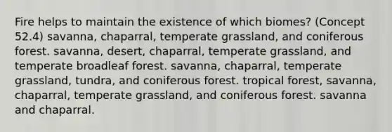 Fire helps to maintain the existence of which biomes? (Concept 52.4) savanna, chaparral, temperate grassland, and coniferous forest. savanna, desert, chaparral, temperate grassland, and temperate broadleaf forest. savanna, chaparral, temperate grassland, tundra, and coniferous forest. tropical forest, savanna, chaparral, temperate grassland, and coniferous forest. savanna and chaparral.