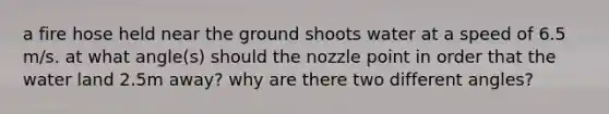 a fire hose held near the ground shoots water at a speed of 6.5 m/s. at what angle(s) should the nozzle point in order that the water land 2.5m away? why are there two different angles?