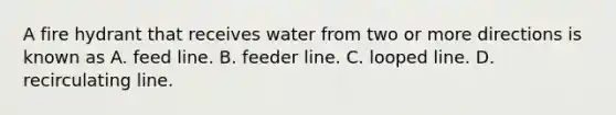 A fire hydrant that receives water from two or more directions is known as A. feed line. B. feeder line. C. looped line. D. recirculating line.