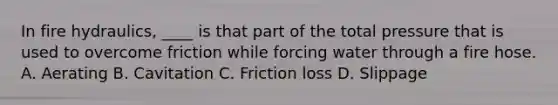 In fire hydraulics, ____ is that part of the total pressure that is used to overcome friction while forcing water through a fire hose. A. Aerating B. Cavitation C. Friction loss D. Slippage