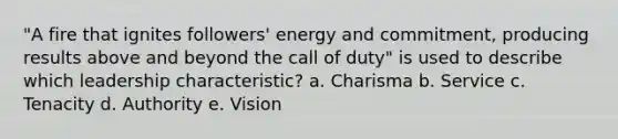 "A fire that ignites followers' energy and commitment, producing results above and beyond the call of duty" is used to describe which leadership characteristic? a. Charisma b. Service c. Tenacity d. Authority e. Vision