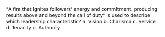 "A fire that ignites followers' energy and commitment, producing results above and beyond the call of duty" is used to describe which leadership characteristic? a. Vision b. Charisma c. Service d. Tenacity e. Authority