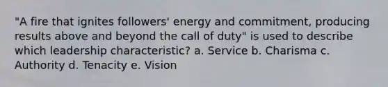 "A fire that ignites followers' energy and commitment, producing results above and beyond the call of duty" is used to describe which leadership characteristic? a. Service b. Charisma c. Authority d. Tenacity e. Vision