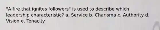 "A fire that ignites followers" is used to describe which leadership characteristic? a. Service b. Charisma c. Authority d. Vision e. Tenacity