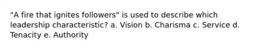 "A fire that ignites followers" is used to describe which leadership characteristic? a. Vision b. Charisma c. Service d. Tenacity e. Authority